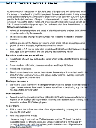 Our business will be located in Surulere, area of Lagos state ,our decision to locate
the factory is based on the good topography of the area which makes it easy to access
good quality underground.Although our production will be based in Surulere, our sales
point is the Ibeju-Lekki area of Lagos , our business will produce drinkable bottle water
which will replace the sachet water and provide an affordable alternative as well as the
75cl for events and family gatherings. Our decision to distribute there is based on the
following demographics:
 Almost all affluent Nigerians and those in the middle income bracket, want to own
properties in this highbrow corridor.
 The once dreaded swampy neighbourhood has become the toast of property
investors
 Lekki is also one of the fastest developing urban areas with an annual economic
growth of 16.8% in Lagos, Nigeria and Africa as a whole.
 Ibeju Lekki L.G.A had an estimated population of 99,540 people this is according to
the Lagos state government and this growing at an alarming rate of
Potentials customers are as follows:
 Households who will buy our brand of water which will be ideal for them to consume
at once
 Events such as celebratory occasions such as weddings, birthdays
 Hotels and restaurants
 The aforementioned cuts across the strata of the society which can be found in the
area, from low income which are the natives to low income , average income to
middle to upper income earners
Our target customers
 We wish to target the 0.08%f the target market which cuts across the middle class to
upper class echelon of the market , however we will are not excluding any one that
needs portable drinking water.
Our competitors
 According to industry watchers there at least 31,820 water processing factories in
Nigeria, on an average of 850 per state, including the Federal Capital Territory. This
translates to about 795,500 employees.
Top of them:-
 EVA a brand that is from the stable of the Nigerian bottling company, the produce 1
litre and 50 cl of water
 Pure life a brand from Nestle
however they donot produce 33cl bottle water and the 75cl and due to the
insatiable desire for drinking water, our value proposition is to fill this gap by
producing these sizes with the highest production standards of bottled water
production consistently.
Sparkling water refreshingly pure 5
 