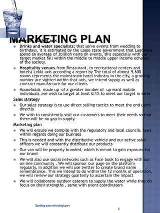 Our target market are:
 Drinks and water specialists; that serve events from wedding to
birthdays, it is estimated by the Lagos state government that Lagosians
spend an average of 3billion naira on events, this especially with our
target market fall within the middle to middle upper income echelon
of the society.
 Hospitality venues from Restaurant, to recreational centers and
hotels( Lekki axis according a report by The total of almost 9,600
rooms represents the mainstream hotel industry in the city, a growing
number are sighted within that axis, we intend supply as well as
contract manufacture for our clients
 Households made up of a greater number of up ward mobile
individuals ;we wish to target at least 0.1% to meet our target in sales
Sales strategy
 Our sales strategy is to use direct selling tactics to meet the end users
directly
 We wish to consistently visit our customers to meet their needs so that
there will be no gap in supply.
Marketing plan
 We will ensure we compile with the regulatory and local councils laws
within regards doing our business
 This is needed and with the distributive vehicle and our active sales
officers we will constantly distribute our products
 Our van will be properly branded, which is meant to gain exposure for
our brand
 We will also use social networks such as Face book to engage with our
on-line community . We will sponsor our page on the platform
regularly, in addition we will use twitter to create brand name
remembrance. This we intend to do within the 12 months of operation,
we will review our strategy quarterly to ascertain the impact
 We will collaborate outdoor caterers to supply the water while they do
focus on their strengths , same with event coordinators
Sparkling waterrefreshinglypure
8
 