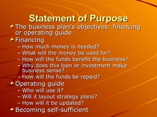 Statement of Purpose The business plan’s objectives: financing or operating guide  Financing How much money is needed? What will the money be used for? How will the funds benefit the business? Why does this loan or investment make business sense? How will the funds be repaid? Operating guide Who will use it? Will it layout strategy plans? How will it be updated? Becoming self-sufficient 