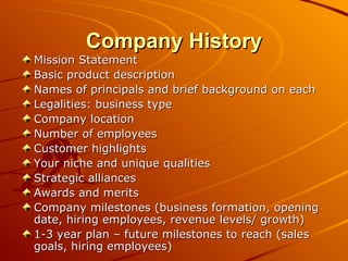 Company History Mission Statement  Basic product description Names of principals and brief background on each Legalities: business type Company location Number of employees Customer highlights Your niche and unique qualities Strategic alliances Awards and merits Company milestones (business formation, opening date, hiring employees, revenue levels/ growth)  1-3 year plan – future milestones to reach (sales goals, hiring employees) 