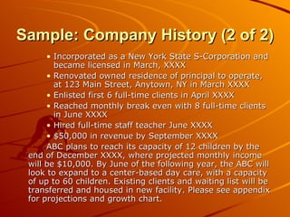 Sample: Company History (2 of 2) Incorporated as a New York State S-Corporation and became licensed in March, XXXX Renovated owned residence of principal to operate, at 123 Main Street, Anytown, NY in March XXXX Enlisted first 6 full-time clients in April XXXX Reached monthly break even with 8 full-time clients in June XXXX Hired full-time staff teacher June XXXX $50,000 in revenue by September XXXX ABC plans to reach its capacity of 12 children by the end of December XXXX, where projected monthly income will be $10,000. By June of the following year, the ABC will look to expand to a center-based day care, with a capacity of up to 60 children. Existing clients and waiting list will be transferred and housed in new facility. Please see appendix for projections and growth chart.  