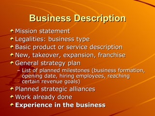 Business Description Mission statement Legalities: business type Basic product or service description New, takeover, expansion, franchise General strategy plan List of planned milestones (business formation, opening date, hiring employees, reaching certain revenue goals) Planned strategic alliances Work already done Experience in the business 