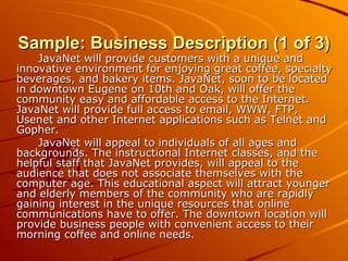 Sample: Business Description (1 of 3) JavaNet will provide customers with a unique and innovative environment for enjoying great coffee, specialty beverages, and bakery items. JavaNet, soon to be located in downtown Eugene on 10th and Oak, will offer the community easy and affordable access to the Internet. JavaNet will provide full access to email, WWW, FTP, Usenet and other Internet applications such as Telnet and Gopher. JavaNet will appeal to individuals of all ages and backgrounds. The instructional Internet classes, and the helpful staff that JavaNet provides, will appeal to the audience that does not associate themselves with the computer age. This educational aspect will attract younger and elderly members of the community who are rapidly gaining interest in the unique resources that online communications have to offer. The downtown location will provide business people with convenient access to their morning coffee and online needs. 
