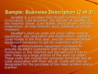 Sample: Business Description (2 of 3) JavaNet is a privately held Oregon Limited Liability Corporation. Cale Bruckner, the founder of JavaNet, is the majority owner. Luke Walsh, Doug Wilson, and John Underwood, all hold minority stock positions as private investors. JavaNet's start-up costs will cover coffee making equipment, site renovation and modification, capital to cover losses in the first year, and the communications equipment necessary to get its customers online. The communications equipment necessary to provide JavaNet's customers with a high-speed connection to the Internet and the services it has to offer make up a large portion of the start-up costs. These costs will include the computer terminals and all costs associated with their set-up. Costs will also be designated for the purchase of two laser printers and a scanner. 
