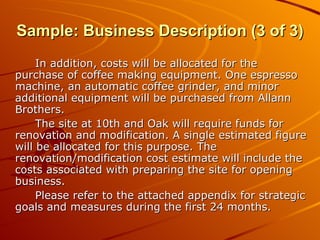 In addition, costs will be allocated for the purchase of coffee making equipment. One espresso machine, an automatic coffee grinder, and minor additional equipment will be purchased from Allann Brothers. The site at 10th and Oak will require funds for renovation and modification. A single estimated figure will be allocated for this purpose. The renovation/modification cost estimate will include the costs associated with preparing the site for opening business. Please refer to the attached appendix for strategic goals and measures during the first 24 months. Sample: Business Description (3 of 3) 