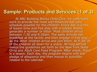 Sample: Products and Services (1 of 3) At ABC Building Blocks Child Care, we continually work to provide the most well-balanced day care schedule possible for the children. Every day is a mix of lesson time and free play with a weekly theme, generally a number or letter. Most children arrive between 7:30 and 9:30am. The early arrivals eat breakfast at the facility and then engage in free play as the other children arrive and join them. At 9:30, all of the children sit down for a snack. All food served meets the guidelines set forth by the New York State Child and Adult Care Food Program. After snack, there is a lesson. Each day, the program begins with the pledge of allegiance and then moves to activities related to the calendar. 