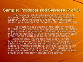 Sample: Products and Services (2 of 3) The program includes discussion of the months of the year, days of the week, seasons, holidays, and the weather. During the lesson, two-to-four worksheets (made up in advance) on the topic of the week are used.  The sheets include tracing of the letter or number the children are learning, coloring pictures of the related objects, matching games, etc. At least once each week, the children use paints, glue, and scissors to complete a project or craft pertaining to the scheduled theme. After lessons, the children read a book, or are taught a new song. This is followed by free play prior to lunch. It is a goal of the center to bring the children outdoors, weather permitting, each day. At noon, lunch is served, and is generally a hot meal, consisting of a meat, vegetable, fruit, and grain (such as pasta, rice, or bread) as per the New York State guidelines. 