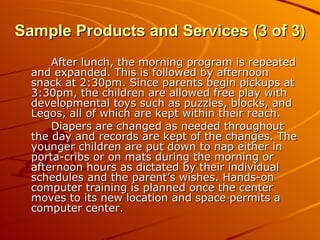 After lunch, the morning program is repeated and expanded. This is followed by afternoon snack at 2:30pm. Since parents begin pickups at 3:30pm, the children are allowed free play with developmental toys such as puzzles, blocks, and Legos, all of which are kept within their reach. Diapers are changed as needed throughout the day and records are kept of the changes. The younger children are put down to nap either in porta-cribs or on mats during the morning or afternoon hours as dictated by their individual schedules and the parent’s wishes. Hands-on computer training is planned once the center moves to its new location and space permits a computer center. Sample Products and Services (3 of 3) 