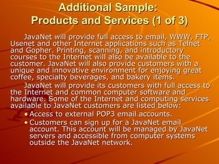 Additional Sample:  Products and Services (1 of 3) JavaNet will provide full access to email, WWW, FTP, Usenet and other Internet applications such as Telnet and Gopher. Printing, scanning, and introductory courses to the Internet will also be available to the customer. JavaNet will also provide customers with a unique and innovative environment for enjoying great coffee, specialty beverages, and bakery items. JavaNet will provide its customers with full access to the Internet and common computer software and hardware. Some of the Internet and computing services available to JavaNet customers are listed below: Access to external POP3 email accounts. Customers can sign up for a JavaNet email account. This account will be managed by JavaNet servers and accessible from computer systems outside the JavaNet network.  