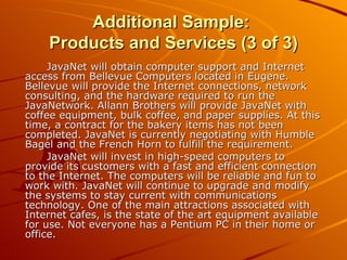 Additional Sample:  Products and Services (3 of 3) JavaNet will obtain computer support and Internet access from Bellevue Computers located in Eugene. Bellevue will provide the Internet connections, network consulting, and the hardware required to run the JavaNetwork. Allann Brothers will provide JavaNet with coffee equipment, bulk coffee, and paper supplies. At this time, a contract for the bakery items has not been completed. JavaNet is currently negotiating with Humble Bagel and the French Horn to fulfill the requirement. JavaNet will invest in high-speed computers to provide its customers with a fast and efficient connection to the Internet. The computers will be reliable and fun to work with. JavaNet will continue to upgrade and modify the systems to stay current with communications technology. One of the main attractions associated with Internet cafes, is the state of the art equipment available for use. Not everyone has a Pentium PC in their home or office. 