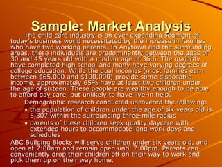 Sample: Market Analysis The child care industry is an ever expanding segment of today’s business world necessitated by the increase in families who have two working parents. In Anytown and the surrounding areas, these individuals are predominantly between the ages of 30 and 45 years old with a median age of 36.6. The majority have completed high school and many have varying degrees of college education. While the dual incomes (most families earn between $65,000 and $100,000) provide some disposable income, approximately 65% have at least two children under the age of sixteen. These people are wealthy enough to be able to afford day care, but unlikely to have live-in help.  Demographic research conducted uncovered the following: the population of children under the age of six years old is 5,307 within the surrounding three-mile radius parents of these children seek quality daycare with extended hours to accommodate long work days and schedules ABC Building Blocks will serve children under six years old, and open at 7:00am and remain open until 7:00pm. Parents can conveniently drop their children off on their way to work and pick them up on their way home. 