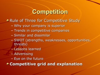 Competition Rule of Three for Competitive Study Why your company is superior Trends in competitive companies Similar and dissimilar SWOT (strengths, weaknesses, opportunities, threats) Lessons learned Advertising Eye on the future Competitive grid and explanation 