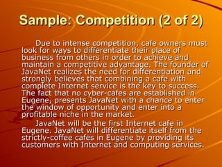Due to intense competition, cafe owners must look for ways to differentiate their place of business from others in order to achieve and maintain a competitive advantage. The founder of JavaNet realizes the need for differentiation and strongly believes that combining a cafe with complete Internet service is the key to success. The fact that no cyber-cafes are established in Eugene, presents JavaNet with a chance to enter the window of opportunity and enter into a profitable niche in the market. JavaNet will be the first Internet cafe in Eugene. JavaNet will differentiate itself from the strictly-coffee cafes in Eugene by providing its customers with Internet and computing services. Sample: Competition (2 of 2) 