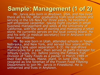 Sample: Management (1 of 2) Mr. Jarvis was born in Anytown, USA, and has lived there all his life. After graduating from local schools and serving in the US Navy for three years, he became a self-employed carpenter, taking night courses in small business management and sales at the University of California, with the aim of owning and managing a retail store. He currently serves on the local zoning board. He and his wife (a medical secretary) live in Anytown with their two children. Mr. Bo was born in Utah, attended schools in Texas, Nebraska, and New York, and served four years in the Marines (rank upon separation: E-3). He test-drove motorcycles for a year, then served as parts manager for Wheely Cycles, Inc. before joining the Fatback Fish Division of Tasty Foods as a packer in March 1989 in their East Machias, Maine, plant. In June 1996, he resigned as line foreman of the Frozen Food Filleting Department to join Mr. Jarvis in Finestkind. He is unmarried and lives in Anytown. 
