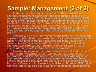 Sample: Management (2 of 2) Both men are healthy and energetic. They believe their energies complement each other and help make Finestkind a success. In particular, Mr. Bo knows all of the fishermen while Mr. Jarvis is a well-known member of the community. Because Mr. Bo has had experience in cost control and line management, he will be responsible for the store and inventory control. Mr. Jarvis will be primarily responsible for developing the wholesale business. They will set policies together. Personnel decisions will be made jointly. Salaries will be $1,500/ month for the first year to enable the business to pay off start-up costs. Mr. Jarvis’ wife earns enough to support their family; Mr. Bo’s personal expenditures are low because he shares a house with five other men. In the second year they will earn $2,000/ month; in the third year $2,500/ month with any profits returned to the business. In order to augment their skills, they have enlisted the help of Harris and Wakeman (CPAs), James, Garvey, and Kippers (attorneys), and Jake Stemmer, a retired banker who will be on their advisor board. Other advisory board members are Steven Tessus, business consultant; the University of California’s Venture Incubator Center’s John Lawrence; and Peter Shortt of FFFR (First For Fish Retailers). This board will provide ongoing management. 
