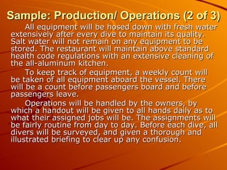 Sample: Production/ Operations (2 of 3) All equipment will be hosed down with fresh water extensively after every dive to maintain its quality. Salt water will not remain on any equipment to be stored. The restaurant will maintain above standard health code regulations with an extensive cleaning of the all-aluminum kitchen. To keep track of equipment, a weekly count will be taken of all equipment aboard the vessel. There will be a count before passengers board and before passengers leave. Operations will be handled by the owners, by which a handout will be given to all hands daily as to what their assigned jobs will be. The assignments will be fairly routine from day to day. Before each dive, all divers will be surveyed, and given a thorough and illustrated briefing to clear up any confusion.  