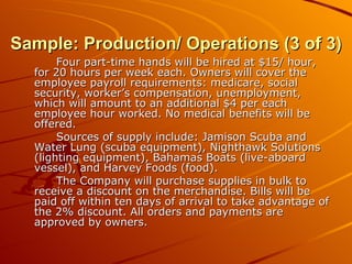 Sample: Production/ Operations (3 of 3) Four part-time hands will be hired at $15/ hour, for 20 hours per week each. Owners will cover the employee payroll requirements: medicare, social security, worker’s compensation, unemployment, which will amount to an additional $4 per each employee hour worked. No medical benefits will be offered. Sources of supply include: Jamison Scuba and Water Lung (scuba equipment), Nighthawk Solutions (lighting equipment), Bahamas Boats (live-aboard vessel), and Harvey Foods (food). The Company will purchase supplies in bulk to receive a discount on the merchandise. Bills will be paid off within ten days of arrival to take advantage of the 2% discount. All orders and payments are approved by owners. 