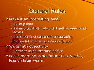 General Rules Make it an interesting read! Bullet points Balance creativity while still getting your point across Use short (1-3 sentence) paragraphs Be careful with using industry jargon Write with objectivity Consider using the third-person Focus more on initial future (1-2 years), less on later years 
