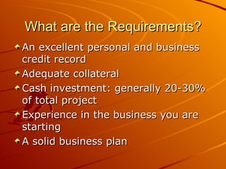 What are the Requirements? An excellent personal and business credit record  Adequate collateral Cash investment: generally 20-30% of total project Experience in the business you are starting A solid business plan 