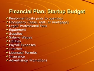 Financial Plan: Startup Budget Personnel (costs prior to opening) Occupancy (lease, rent, or mortgage) Legal/ Professional Fees Equipment Supplies Salary/ Wages Utilities Payroll Expenses Internet Licenses/ Permits Insurance Advertising/ Promotions 