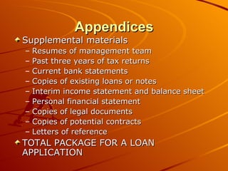 Appendices Supplemental materials Resumes of management team Past three years of tax returns Current bank statements Copies of existing loans or notes Interim income statement and balance sheet Personal financial statement Copies of legal documents Copies of potential contracts Letters of reference TOTAL PACKAGE FOR A LOAN APPLICATION 