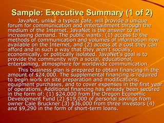 Sample: Executive Summary (1 of 2) JavaNet, unlike a typical cafe, will provide a unique forum for communication and entertainment through the medium of the Internet. JavaNet is the answer to an increasing demand. The public wants: (1) access to the methods of communication and volumes of information now available on the Internet, and (2) access at a cost they can afford and in such a way that they aren't socially, economically, or politically isolated. JavaNet's goal is to provide the community with a social, educational, entertaining, atmosphere for worldwide communication. This business plan is prepared to obtain financing in the amount of $24,000. The supplemental financing is required to begin work on site preparation and modifications, equipment purchases, and to cover expenses in the first year of operations. Additional financing has already been secured in the form of: (1) $24,000 from the Oregon Economic Development Fund (2) $19,000 of personal savings from owner Cale Bruckner (3) $36,000 from three investors (4) and $9,290 in the form of short-term loans. 