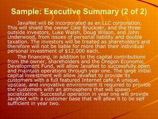 Sample: Executive Summary (2 of 2) JavaNet will be incorporated as an LLC corporation. This will shield the owner Cale Bruckner, and the three outside investors, Luke Walsh, Doug Wilson, and John Underwood, from issues of personal liability and double taxation. The investors will be treated as shareholders and therefore will not be liable for more than their individual personal investment of $12,000 each. The financing, in addition to the capital contributions from the owner, shareholders and the Oregon Economic Development Fund, will allow JavaNet to successfully open and maintain operations through year one. The large initial capital investment will allow JavaNet to provide its customers with a full featured Internet cafe. A unique, upscale, and innovative environment is required to provide the customers with an atmosphere that will spawn socialization. Successful operation in year one will provide JavaNet with a customer base that will allow it to be self sufficient in year two. 