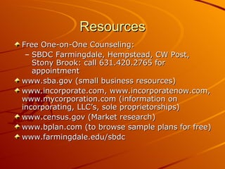 Resources Free One-on-One Counseling: SBDC Farmingdale, Hempstead, CW Post, Stony Brook: call 631.420.2765 for appointment www.sba.gov (small business resources) www.incorporate.com, www.incorporatenow.com, www.mycorporation.com (information on incorporating, LLC’s, sole proprietorships) www.census.gov (Market research) www.bplan.com (to browse sample plans for free) www.farmingdale.edu/sbdc 