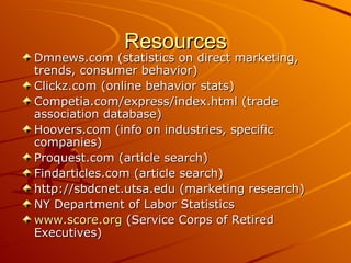 Resources Dmnews.com (statistics on direct marketing, trends, consumer behavior) Clickz.com (online behavior stats) Competia.com/express/index.html (trade association database) Hoovers.com (info on industries, specific companies) Proquest.com (article search) Findarticles.com (article search) http://sbdcnet.utsa.edu (marketing research) NY Department of Labor Statistics www.score.org  (Service Corps of Retired Executives) 