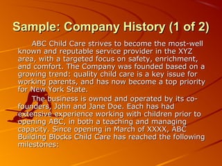 Sample: CCoommppaannyy HHiissttoorryy ((11 ooff 22)) 
AABBCC CChhiilldd CCaarree ssttrriivveess ttoo bbeeccoommee tthhee mmoosstt--wweellll 
kknnoowwnn aanndd rreeppuuttaabbllee sseerrvviiccee pprroovviiddeerr iinn tthhee XXYYZZ 
aarreeaa,, wwiitthh aa ttaarrggeetteedd ffooccuuss oonn ssaaffeettyy,, eennrriicchhmmeenntt,, 
aanndd ccoommffoorrtt.. TThhee CCoommppaannyy wwaass ffoouunnddeedd bbaasseedd oonn aa 
ggrroowwiinngg ttrreenndd:: qquuaalliittyy cchhiilldd ccaarree iiss aa kkeeyy iissssuuee ffoorr 
wwoorrkkiinngg ppaarreennttss,, aanndd hhaass nnooww bbeeccoommee aa ttoopp pprriioorriittyy 
ffoorr NNeeww YYoorrkk SSttaattee.. 
TThhee bbuussiinneessss iiss oowwnneedd aanndd ooppeerraatteedd bbyy iittss ccoo-- 
ffoouunnddeerrss,, Joohhnn aanndd Jaannee DDooee.. EEaacchh hhaass hhaadd 
eexxtteennssiivvee eexxppeerriieennccee wwoorrkkiinngg wwiitthh cchhiillddrreenn pprriioorr ttoo 
ooppeenniinngg AABBCC,, iinn bbootthh aa tteeaacchhiinngg aanndd mmaannaaggiinngg 
ccaappaacciittyy.. SSiinnccee ooppeenniinngg iinn MMaarrcchh ooff XXXXXXXX,, AABBCC 
BBuuiillddiinngg BBlloocckkss CChhiilldd CCaarree hhaass rreeaacchheedd tthhee ffoolllloowwiinngg 
mmiilleessttoonneess:: 
 