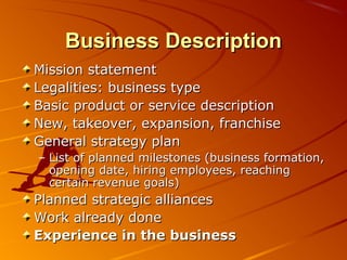 BBuussiinneessss DDeessccrriippttiioonn 
MMiissssiioonn ssttaatteemmeenntt 
LLeeggaalliittiieess:: bbuussiinneessss ttyyppee 
BBaassiicc pprroodduucctt oorr sseerrvviiccee ddeessccrriippttiioonn 
NNeeww,, ttaakkeeoovveerr,, eexxppaannssiioonn,, ffrraanncchhiissee 
GGeenneerraall ssttrraatteeggyy ppllaann 
– LLiisstt ooff ppllaannnneedd mmiilleessttoonneess ((bbuussiinneessss ffoorrmmaattiioonn,, 
ooppeenniinngg ddaattee,, hhiirriinngg eemmppllooyyeeeess,, rreeaacchhiinngg 
cceerrttaaiinn rreevveennuuee ggooaallss)) 
PPllaannnneedd ssttrraatteeggiicc aalllliiaanncceess 
WWoorrkk aallrreeaaddyy ddoonnee 
EExxppeerriieennccee iinn tthhee bbuussiinneessss 
 