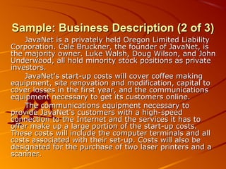 SSaammppllee:: BBuussiinneessss DDeessccrriippttiioonn ((22 ooff 33)) 
JJaavvaaNNeett iiss aa pprriivvaatteellyy hheelldd OOrreeggoonn LLiimmiitteedd LLiiaabbiilliittyy 
CCoorrppoorraattiioonn.. CCaallee BBrruucckknneerr,, tthhee ffoouunnddeerr ooff JJaavvaaNNeett,, iiss 
tthhee mmaajjoorriittyy oowwnneerr.. LLuukkee WWaallsshh,, DDoouugg WWiillssoonn,, aanndd JJoohhnn 
UUnnddeerrwwoooodd,, aallll hhoolldd mmiinnoorriittyy ssttoocckk ppoossiittiioonnss aass pprriivvaattee 
iinnvveessttoorrss.. 
JJaavvaaNNeett''ss ssttaarrtt-uupp ccoossttss wwiillll ccoovveerr ccooffffeeee mmaakkiinngg 
eeqquuiippmmeenntt,, ssiittee rreennoovvaattiioonn aanndd mmooddiiffiiccaattiioonn,, ccaappiittaall ttoo 
ccoovveerr lloosssseess iinn tthhee ffiirrsstt yyeeaarr,, aanndd tthhee ccoommmmuunniiccaattiioonnss 
eeqquuiippmmeenntt nneecceessssaarryy ttoo ggeett iittss ccuussttoommeerrss oonnlliinnee.. 
TThhee ccoommmmuunniiccaattiioonnss eeqquuiippmmeenntt nneecceessssaarryy ttoo 
pprroovviiddee JJaavvaaNNeett''ss ccuussttoommeerrss wwiitthh aa hhiigghh-ssppeeeedd 
ccoonnnneeccttiioonn ttoo tthhee IInntteerrnneett aanndd tthhee sseerrvviicceess iitt hhaass ttoo 
ooffffeerr mmaakkee uupp aa llaarrggee ppoorrttiioonn ooff tthhee ssttaarrtt-uupp ccoossttss.. 
TThheessee ccoossttss wwiillll iinncclluuddee tthhee ccoommppuutteerr tteerrmmiinnaallss aanndd aallll 
ccoossttss aassssoocciiaatteedd wwiitthh tthheeiirr sseett-uupp.. CCoossttss wwiillll aallssoo bbee 
ddeessiiggnnaatteedd ffoorr tthhee ppuurrcchhaassee ooff ttwwoo llaasseerr pprriinntteerrss aanndd aa 
ssccaannnneerr.. 
 