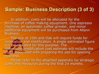 SSaammppllee:: BBuussiinneessss DDeessccrriippttiioonn ((33 ooff 33)) 
In addition, costs wwiillll bbee aallllooccaatteedd ffoorr tthhee 
ppuurrcchhaassee ooff ccooffffeeee mmaakkiinngg eeqquuiippmmeenntt.. OOnnee eesspprreessssoo 
mmaacchhiinnee,, aann aauuttoommaattiicc ccooffffeeee ggrriinnddeerr,, aanndd mmiinnoorr 
aaddddiittiioonnaall eeqquuiippmmeenntt wwiillll bbee ppuurrcchhaasseedd ffrroomm AAllllaannnn 
BBrrootthheerrss.. 
TThhee ssiittee aatt 1100tthh aanndd OOaakk wwiillll rreeqquuiirree ffuunnddss ffoorr 
rreennoovvaattiioonn aanndd mmooddiiffiiccaattiioonn.. AA ssiinnggllee eessttiimmaatteedd ffiigguurree 
wwiillll bbee aallllooccaatteedd ffoorr tthhiiss ppuurrppoossee.. TThhee 
rreennoovvaattiioonn/mmooddiiffiiccaattiioonn ccoosstt eessttiimmaattee wwiillll iinncclluuddee tthhee 
ccoossttss aassssoocciiaatteedd wwiitthh pprreeppaarriinngg tthhee ssiittee ffoorr ooppeenniinngg 
bbuussiinneessss.. 
PPlleeaassee rreeffeerr ttoo tthhee aattttaacchheedd aappppeennddiixx ffoorr ssttrraatteeggiicc 
ggooaallss aanndd mmeeaassuurreess dduurriinngg tthhee ffiirrsstt 2244 mmoonntthhss.. 
 