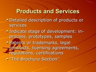 PPrroodduuccttss aanndd SSeerrvviicceess 
DDeettaaiilleedd ddeessccrriippttiioonn ooff pprroodduuccttss oorr 
sseerrvviicceess 
IInnddiiccaattee ssttaaggee ooff ddeevveellooppmmeenntt:: iinn-pprroocceessss,, 
pprroottoottyyppeess,, ssaammpplleess 
PPaatteennttss oorr ttrraaddeemmaarrkkss,, lleeggaall 
ccoonnttrraaccttss,, lliicceennssiinngg aaggrreeeemmeennttss,, 
rreegguullaattiioonnss,, cceerrttiiffiiccaattiioonnss 
““TThhee BBrroocchhuurree SSeeccttiioonn”” 
 