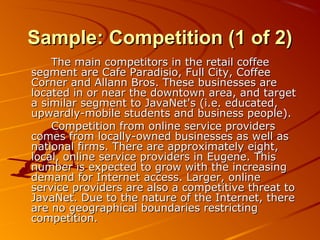 SSaammppllee:: CCoommppeettiittiioonn ((11 ooff 22)) 
TThhee mmaaiinn ccoommppeettiittoorrss iinn tthhee rreettaaiill ccooffffeeee 
sseeggmmeenntt aarree CCaaffee PPaarraaddiissiioo,, FFuullll CCiittyy,, CCooffffeeee 
CCoorrnneerr aanndd AAllllaannnn BBrrooss.. TThheessee bbuussiinneesssseess aarree 
llooccaatteedd iinn oorr nneeaarr tthhee ddoowwnnttoowwnn aarreeaa,, aanndd ttaarrggeett 
aa ssiimmiillaarr sseeggmmeenntt ttoo JJaavvaaNNeett''ss ((ii..ee.. eedduuccaatteedd,, 
uuppwwaarrddllyy--mmoobbiillee ssttuuddeennttss aanndd bbuussiinneessss ppeeooppllee)).. 
CCoommppeettiittiioonn ffrroomm oonnlliinnee sseerrvviiccee pprroovviiddeerrss 
ccoommeess ffrroomm llooccaallllyy--oowwnneedd bbuussiinneesssseess aass wweellll aass 
nnaattiioonnaall ffiirrmmss.. TThheerree aarree aapppprrooxxiimmaatteellyy eeiigghhtt,, 
llooccaall,, oonnlliinnee sseerrvviiccee pprroovviiddeerrss iinn EEuuggeennee.. TThhiiss 
nnuummbbeerr iiss eexxppeecctteedd ttoo ggrrooww wwiitthh tthhee iinnccrreeaassiinngg 
ddeemmaanndd ffoorr IInntteerrnneett aacccceessss.. LLaarrggeerr,, oonnlliinnee 
sseerrvviiccee pprroovviiddeerrss aarree aallssoo aa ccoommppeettiittiivvee tthhrreeaatt ttoo 
JJaavvaaNNeett.. DDuuee ttoo tthhee nnaattuurree ooff tthhee IInntteerrnneett,, tthheerree 
aarree nnoo ggeeooggrraapphhiiccaall bboouunnddaarriieess rreessttrriiccttiinngg 
ccoommppeettiittiioonn.. 
 