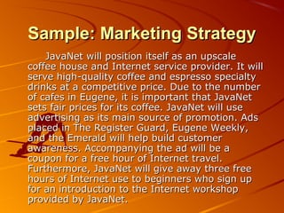 SSaammppllee:: MMaarrkkeettiinngg SSttrraatteeggyy 
JJaavvaaNNeett wwiillll ppoossiittiioonn iittsseellff aass aann uuppssccaallee 
ccooffffeeee hhoouussee aanndd IInntteerrnneett sseerrvviiccee pprroovviiddeerr.. IItt wwiillll 
sseerrvvee hhiigghh--qquuaalliittyy ccooffffeeee aanndd eesspprreessssoo ssppeecciiaallttyy 
ddrriinnkkss aatt aa ccoommppeettiittiivvee pprriiccee.. DDuuee ttoo tthhee nnuummbbeerr 
ooff ccaaffeess iinn EEuuggeennee,, iitt iiss iimmppoorrttaanntt tthhaatt JJaavvaaNNeett 
sseettss ffaaiirr pprriicceess ffoorr iittss ccooffffeeee.. JJaavvaaNNeett wwiillll uussee 
aaddvveerrttiissiinngg aass iittss mmaaiinn ssoouurrccee ooff pprroommoottiioonn.. AAddss 
ppllaacceedd iinn TThhee RReeggiisstteerr GGuuaarrdd,, EEuuggeennee WWeeeekkllyy,, 
aanndd tthhee EEmmeerraalldd wwiillll hheellpp bbuuiilldd ccuussttoommeerr 
aawwaarreenneessss.. AAccccoommppaannyyiinngg tthhee aadd wwiillll bbee aa 
ccoouuppoonn ffoorr aa ffrreeee hhoouurr ooff IInntteerrnneett ttrraavveell.. 
FFuurrtthheerrmmoorree,, JJaavvaaNNeett wwiillll ggiivvee aawwaayy tthhrreeee ffrreeee 
hhoouurrss ooff IInntteerrnneett uussee ttoo bbeeggiinnnneerrss wwhhoo ssiiggnn uupp 
ffoorr aann iinnttrroodduuccttiioonn ttoo tthhee IInntteerrnneett wwoorrkksshhoopp 
pprroovviiddeedd bbyy JJaavvaaNNeett.. 
 