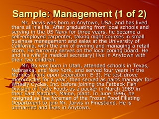 SSaammppllee:: MMaannaaggeemmeenntt ((11 ooff 22)) 
MMrr.. JJaarrvviiss wwaass bboorrnn iinn AAnnyyttoowwnn,, UUSSAA,, aanndd hhaass lliivveedd 
tthheerree aallll hhiiss lliiffee.. AAfftteerr ggrraadduuaattiinngg ffrroomm llooccaall sscchhoooollss aanndd 
sseerrvviinngg iinn tthhee UUSS NNaavvyy ffoorr tthhrreeee yyeeaarrss,, hhee bbeeccaammee aa 
sseellff--eemmppllooyyeedd ccaarrppeenntteerr,, ttaakkiinngg nniigghhtt ccoouurrsseess iinn ssmmaallll 
bbuussiinneessss mmaannaaggeemmeenntt aanndd ssaalleess aatt tthhee UUnniivveerrssiittyy ooff 
CCaalliiffoorrnniiaa,, wwiitthh tthhee aaiimm ooff oowwnniinngg aanndd mmaannaaggiinngg aa rreettaaiill 
ssttoorree.. HHee ccuurrrreennttllyy sseerrvveess oonn tthhee llooccaall zzoonniinngg bbooaarrdd.. HHee 
aanndd hhiiss wwiiffee ((aa mmeeddiiccaall sseeccrreettaarryy)) lliivvee iinn AAnnyyttoowwnn wwiitthh 
tthheeiirr ttwwoo cchhiillddrreenn.. 
MMrr.. BBoo wwaass bboorrnn iinn UUttaahh,, aatttteennddeedd sscchhoooollss iinn TTeexxaass,, 
NNeebbrraasskkaa,, aanndd NNeeww YYoorrkk,, aanndd sseerrvveedd ffoouurr yyeeaarrss iinn tthhee 
MMaarriinneess ((rraannkk uuppoonn sseeppaarraattiioonn:: EE--33)).. HHee tteesstt--ddrroovvee 
mmoottoorrccyycclleess ffoorr aa yyeeaarr,, tthheenn sseerrvveedd aass ppaarrttss mmaannaaggeerr ffoorr 
WWhheeeellyy CCyycclleess,, IInncc.. bbeeffoorree jjooiinniinngg tthhee FFaattbbaacckk FFiisshh 
DDiivviissiioonn ooff TTaassttyy FFooooddss aass aa ppaacckkeerr iinn MMaarrcchh 11998899 iinn 
tthheeiirr EEaasstt MMaacchhiiaass,, MMaaiinnee,, ppllaanntt.. IInn JJuunnee 11999966,, hhee 
rreessiiggnneedd aass lliinnee ffoorreemmaann ooff tthhee FFrroozzeenn FFoooodd FFiilllleettiinngg 
DDeeppaarrttmmeenntt ttoo jjooiinn MMrr.. JJaarrvviiss iinn FFiinneessttkkiinndd.. HHee iiss 
uunnmmaarrrriieedd aanndd lliivveess iinn AAnnyyttoowwnn.. 
 