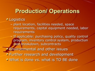 PPrroodduuccttiioonn// OOppeerraattiioonnss 
LLooggiissttiiccss 
– ppllaanntt llooccaattiioonn,, ffaacciilliittiieess nneeeeddeedd,, ssppaaccee 
rreeqquuiirreemmeennttss,, ccaappiittaall eeqquuiippmmeenntt nneeeeddeedd,, llaabboorr 
rreeqquuiirreemmeennttss 
– IIff aapppplliiccaabbllee:: ppuurrcchhaassiinngg ppoolliiccyy,, qquuaalliittyy ccoonnttrrooll 
pprrooggrraamm,, iinnvveennttoorryy ccoonnttrrooll ssyysstteemm,, pprroodduuccttiioonn 
ccoosstt bbrreeaakkddoowwnn,, ssuubbccoonnttrraaccttss 
EEnnvviirroonnmmeennttaall aanndd ootthheerr iissssuueess 
FFuurrtthheerr rreesseeaarrcchh aanndd ddeevveellooppmmeenntt 
WWhhaatt iiss ddoonnee vvss.. wwhhaatt iiss TTOO BBEE ddoonnee 
 