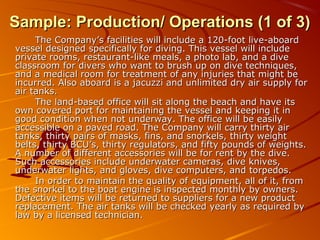 SSaammppllee:: PPrroodduuccttiioonn// OOppeerraattiioonnss ((11 ooff 33)) 
TThhee CCoommppaannyy’’ss ffaacciilliittiieess wwiillll iinncclluuddee aa 112200--ffoooott lliivvee--aabbooaarrdd 
vveesssseell ddeessiiggnneedd ssppeecciiffiiccaallllyy ffoorr ddiivviinngg.. TThhiiss vveesssseell wwiillll iinncclluuddee 
pprriivvaattee rroooommss,, rreessttaauurraanntt--lliikkee mmeeaallss,, aa pphhoottoo llaabb,, aanndd aa ddiivvee 
ccllaassssrroooomm ffoorr ddiivveerrss wwhhoo wwaanntt ttoo bbrruusshh uupp oonn ddiivvee tteecchhnniiqquueess,, 
aanndd aa mmeeddiiccaall rroooomm ffoorr ttrreeaattmmeenntt ooff aannyy iinnjjuurriieess tthhaatt mmiigghhtt bbee 
iinnccuurrrreedd.. AAllssoo aabbooaarrdd iiss aa jjaaccuuzzzzii aanndd uunnlliimmiitteedd ddrryy aaiirr ssuuppppllyy ffoorr 
aaiirr ttaannkkss.. 
TThhee llaanndd--bbaasseedd ooffffiiccee wwiillll ssiitt aalloonngg tthhee bbeeaacchh aanndd hhaavvee iittss 
oowwnn ccoovveerreedd ppoorrtt ffoorr mmaaiinnttaaiinniinngg tthhee vveesssseell aanndd kkeeeeppiinngg iitt iinn 
ggoooodd ccoonnddiittiioonn wwhheenn nnoott uunnddeerrwwaayy.. TThhee ooffffiiccee wwiillll bbee eeaassiillyy 
aacccceessssiibbllee oonn aa ppaavveedd rrooaadd.. TThhee CCoommppaannyy wwiillll ccaarrrryy tthhiirrttyy aaiirr 
ttaannkkss,, tthhiirrttyy ppaaiirrss ooff mmaasskkss,, ffiinnss,, aanndd ssnnoorrkkeellss,, tthhiirrttyy wweeiigghhtt 
bbeellttss,, tthhiirrttyy BBCCUU’’ss,, tthhiirrttyy rreegguullaattoorrss,, aanndd ffiiffttyy ppoouunnddss ooff wweeiigghhttss.. 
AA nnuummbbeerr ooff ddiiffffeerreenntt aacccceessssoorriieess wwiillll bbee ffoorr rreenntt bbyy tthhee ddiivvee.. 
SSuucchh aacccceessssoorriieess iinncclluuddee uunnddeerrwwaatteerr ccaammeerraass,, ddiivvee kknniivveess,, 
uunnddeerrwwaatteerr lliigghhttss,, aanndd gglloovveess,, ddiivvee ccoommppuutteerrss,, aanndd ttoorrppeeddooss.. 
IInn oorrddeerr ttoo mmaaiinnttaaiinn tthhee qquuaalliittyy ooff eeqquuiippmmeenntt,, aallll ooff iitt,, ffrroomm 
tthhee ssnnoorrkkeell ttoo tthhee bbooaatt eennggiinnee iiss iinnssppeecctteedd mmoonntthhllyy bbyy oowwnneerrss.. 
DDeeffeeccttiivvee iitteemmss wwiillll bbee rreettuurrnneedd ttoo ssuupppplliieerrss ffoorr aa nneeww pprroodduucctt 
rreeppllaacceemmeenntt.. TThhee aaiirr ttaannkkss wwiillll bbee cchheecckkeedd yyeeaarrllyy aass rreeqquuiirreedd bbyy 
llaaww bbyy aa lliicceennsseedd tteecchhnniicciiaann.. 
 