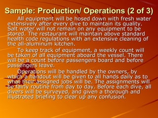 SSaammppllee:: PPrroodduuccttiioonn// OOppeerraattiioonnss ((22 ooff 33)) 
AAllll eeqquuiippmmeenntt wwiillll bbee hhoosseedd ddoowwnn wwiitthh ffrreesshh wwaatteerr 
eexxtteennssiivveellyy aafftteerr eevveerryy ddiivvee ttoo mmaaiinnttaaiinn iittss qquuaalliittyy.. 
SSaalltt wwaatteerr wwiillll nnoott rreemmaaiinn oonn aannyy eeqquuiippmmeenntt ttoo bbee 
ssttoorreedd.. TThhee rreessttaauurraanntt wwiillll mmaaiinnttaaiinn aabboovvee ssttaannddaarrdd 
hheeaalltthh ccooddee rreegguullaattiioonnss wwiitthh aann eexxtteennssiivvee cclleeaanniinngg ooff 
tthhee aallll--aalluummiinnuumm kkiittcchheenn.. 
TToo kkeeeepp ttrraacckk ooff eeqquuiippmmeenntt,, aa wweeeekkllyy ccoouunntt wwiillll 
bbee ttaakkeenn ooff aallll eeqquuiippmmeenntt aabbooaarrdd tthhee vveesssseell.. TThheerree 
wwiillll bbee aa ccoouunntt bbeeffoorree ppaasssseennggeerrss bbooaarrdd aanndd bbeeffoorree 
ppaasssseennggeerrss lleeaavvee.. 
OOppeerraattiioonnss wwiillll bbee hhaannddlleedd bbyy tthhee oowwnneerrss,, bbyy 
wwhhiicchh aa hhaannddoouutt wwiillll bbee ggiivveenn ttoo aallll hhaannddss ddaaiillyy aass ttoo 
wwhhaatt tthheeiirr aassssiiggnneedd jjoobbss wwiillll bbee.. TThhee aassssiiggnnmmeennttss wwiillll 
bbee ffaaiirrllyy rroouuttiinnee ffrroomm ddaayy ttoo ddaayy.. BBeeffoorree eeaacchh ddiivvee,, aallll 
ddiivveerrss wwiillll bbee ssuurrvveeyyeedd,, aanndd ggiivveenn aa tthhoorroouugghh aanndd 
iilllluussttrraatteedd bbrriieeffiinngg ttoo cclleeaarr uupp aannyy ccoonnffuussiioonn.. 
 