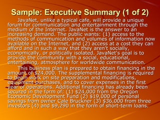 SSaammppllee:: EExxeeccuuttiivvee SSuummmmaarryy ((11 ooff 22)) 
JJaavvaaNNeett,, uunnlliikkee aa ttyyppiiccaall ccaaffee,, wwiillll pprroovviiddee aa uunniiqquuee 
ffoorruumm ffoorr ccoommmmuunniiccaattiioonn aanndd eenntteerrttaaiinnmmeenntt tthhrroouugghh tthhee 
mmeeddiiuumm ooff tthhee IInntteerrnneett.. JJaavvaaNNeett iiss tthhee aannsswweerr ttoo aann 
iinnccrreeaassiinngg ddeemmaanndd.. TThhee ppuubblliicc wwaannttss:: ((11)) aacccceessss ttoo tthhee 
mmeetthhooddss ooff ccoommmmuunniiccaattiioonn aanndd vvoolluummeess ooff iinnffoorrmmaattiioonn nnooww 
aavvaaiillaabbllee oonn tthhee IInntteerrnneett,, aanndd ((22)) aacccceessss aatt aa ccoosstt tthheeyy ccaann 
aaffffoorrdd aanndd iinn ssuucchh aa wwaayy tthhaatt tthheeyy aarreenn''tt ssoocciiaallllyy,, 
eeccoonnoommiiccaallllyy,, oorr ppoolliittiiccaallllyy iissoollaatteedd.. JJaavvaaNNeett''ss ggooaall iiss ttoo 
pprroovviiddee tthhee ccoommmmuunniittyy wwiitthh aa ssoocciiaall,, eedduuccaattiioonnaall,, 
eenntteerrttaaiinniinngg,, aattmmoosspphheerree ffoorr wwoorrllddwwiiddee ccoommmmuunniiccaattiioonn.. 
TThhiiss bbuussiinneessss ppllaann iiss pprreeppaarreedd ttoo oobbttaaiinn ffiinnaanncciinngg iinn tthhee 
aammoouunntt ooff $$2244,,000000.. TThhee ssuupppplleemmeennttaall ffiinnaanncciinngg iiss rreeqquuiirreedd 
ttoo bbeeggiinn wwoorrkk oonn ssiittee pprreeppaarraattiioonn aanndd mmooddiiffiiccaattiioonnss,, 
eeqquuiippmmeenntt ppuurrcchhaasseess,, aanndd ttoo ccoovveerr eexxppeennsseess iinn tthhee ffiirrsstt 
yyeeaarr ooff ooppeerraattiioonnss.. AAddddiittiioonnaall ffiinnaanncciinngg hhaass aallrreeaaddyy bbeeeenn 
sseeccuurreedd iinn tthhee ffoorrmm ooff:: ((11)) $$2244,,000000 ffrroomm tthhee OOrreeggoonn 
EEccoonnoommiicc DDeevveellooppmmeenntt FFuunndd ((22)) $$1199,,000000 ooff ppeerrssoonnaall 
ssaavviinnggss ffrroomm oowwnneerr CCaallee BBrruucckknneerr ((33)) $$3366,,000000 ffrroomm tthhrreeee 
iinnvveessttoorrss ((44)) aanndd $$99,,229900 iinn tthhee ffoorrmm ooff sshhoorrtt--tteerrmm llooaannss.. 
 