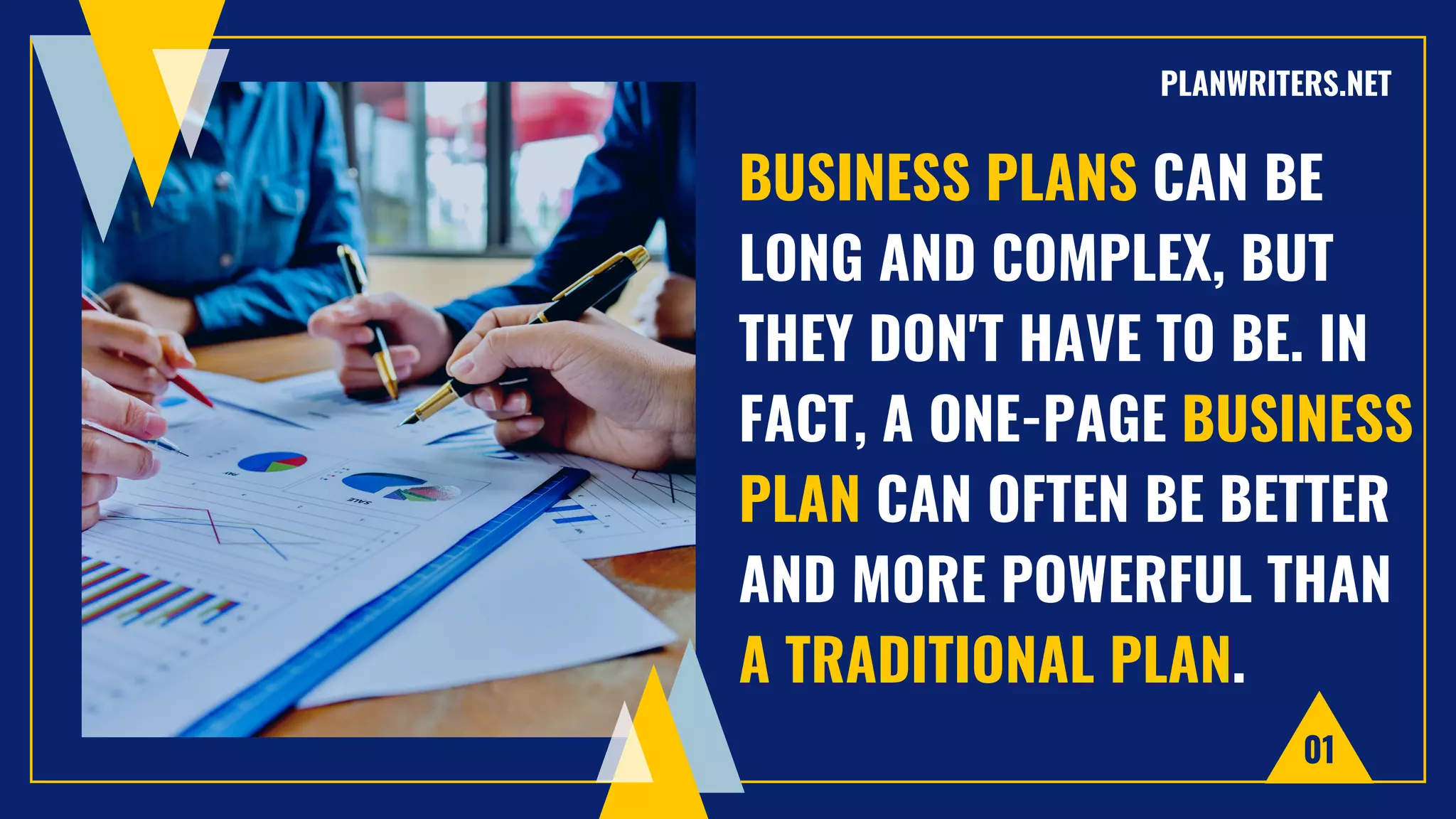 BUSINESS PLANS CAN BE
LONG AND COMPLEX, BUT
THEY DON'T HAVE TO BE. IN
FACT, A ONE-PAGE BUSINESS
PLAN CAN OFTEN BE BETTER
AND MORE POWERFUL THAN
A TRADITIONAL PLAN.
01
PLANWRITERS.NET