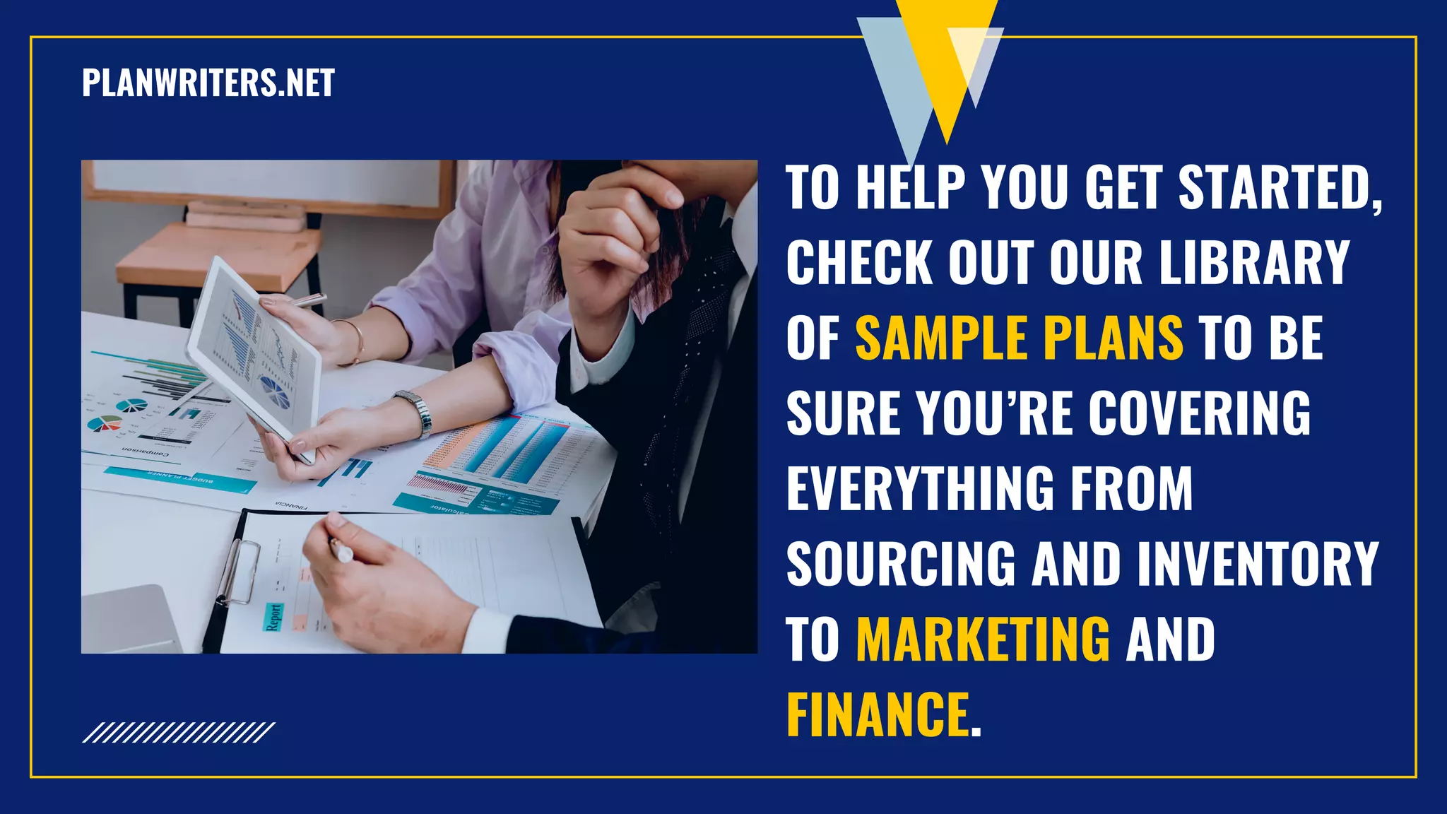 TO HELP YOU GET STARTED,
CHECK OUT OUR LIBRARY
OF SAMPLE PLANS TO BE
SURE YOU’RE COVERING
EVERYTHING FROM
SOURCING AND INVENTORY
TO MARKETING AND
FINANCE.
PLANWRITERS.NET
