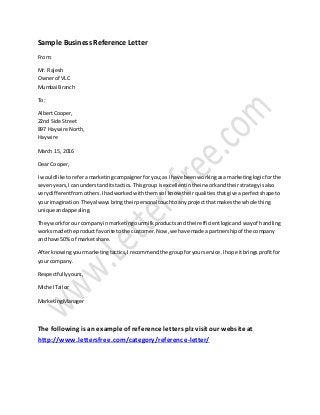 Sample Business Reference Letter
From:
Mr. Rajesh
Ownerof VLC
Mumbai Branch
To:
AlbertCooper,
22nd Side Street
897 Haywire North,
Haywire
March 15, 2016
Dear Cooper,
I wouldlike to referamarketingcampaignerforyou;as I have beenworkingasa marketinglogicforthe
sevenyears,Ican understanditstactics.Thisgroup isexcellentintheirworkandtheirstrategyisalso
verydifferentfromothers.IhadworkedwiththemsoI know theirqualitiesthatgive aperfectshape to
your imagination.Theyalwaysbringtheirpersonal touchtoanyprojectthat makesthe whole thing
unique andappealing.
Theyworkfor our companyinmarketingourmilkproductsand theirefficientlogicand wayof handling
worksmade the product favorite tothe customer.Now,we have made a partnershipof the company
and have 50% of marketshare.
Afterknowingyourmarketingtactics,Irecommendthe groupforyourservice.Ihope itbringsprofitfor
your company.
Respectfullyyours,
Michel Tailor
MarketingManager
The following is an example of reference letters plz visit our websiteat
http://www.lettersfree.com/category/reference-letter/
 