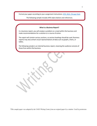 1
*This sample paper was adapted by the UAGC Writing Center from an original paper by a student. Used by permission.
What is a Business Report?
In a business report, you will analyze a problem or a need within the business and
make recommendations for a solution or a course of action.
The report will contain various sections, so section headings should be used. Business
reports may also contain visual representations of data such as graphs, charts, or
tables.
The following sample is an internal business report, meaning the audience consists of
those from within the business.
Format your paper according to your assignment instructions: APA, MLA, Chicago Style
The following sample includes APA-style citations and references.
 