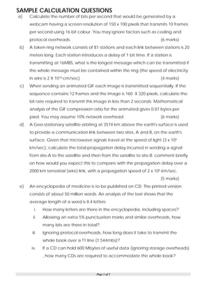 Page 1 of 2
SAMPLE CALCULATION QUESTIONS
a) Calculate the number of bits per second that would be generated by a
webcam having a screen resolution of 150 x 100 pixels that transmits 10 frames
per second using 16 bit colour. You may ignore factors such as coding and
protocol overheads. (6 marks)
b) A token ring network consists of 81 stations and each link between stations is 20
meters long. Each station introduces a delay of 1 bit time. If a station is
transmitting at 16MBS, what is the longest message which can be transmitted if
the whole message must be contained within the ring (the speed of electricity
in wire is 2 X 1010 cm/sec) (4 marks)
c) When sending an animated GIF each image is transmitted sequentially. If the
sequence contains 12 frames and the image is 160 X 320 pixels, calculate the
bit rate required to transmit this image in less than 2 seconds. Mathematical
analysis of the GIF compression ratio for the animated gives 0.07 bytes per
pixel. You may assume 10% network overhead. (6 marks)
d) A Geo-stationary satellite orbiting at 3574 km above the earth's surface is used
to provide a communication link between two sites, A and B, on the earth's
surface. Given that microwave signals travel at the speed of light (3 x 105
km/sec), calculate the total propagation delay incurred in sending a signal
from site-A to the satellite and then from the satellite to site-B. comment briefly
on how would you expect this to compare with the propagation delay over a
2000 km terrestrial (wire) link, with a propagation speed of 2 x 105 km/sec.
(5 marks)
e) An encyclopedia of medicine is to be published on CD. The printed version
consists of about 50 million words. An analysis of the text shows that the
average length of a word is 8.4 letters
i. How many letters are there in the encyclopedia, including spaces?
ii. Allowing an extra 5% punctuation marks and similar overheads, how
many bits are there in total?
iii. Ignoring protocol overheads, how long does it take to transmit the
whole book over a T1 line (1.544mbs)?
iv. If a CD can hold 600 Mbytes of useful data (ignoring storage overheads)
, how many CDs are required to accommodate the whole book?
 