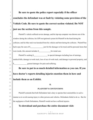 1          Be sure to quote the police report especially if the officer
 2

 3
     concludes the defendant was at fault by violating some provision of the
 4
     Vehicle Code. Be sure to quote the correct section violated. Do NOT
 5

 6   just use the section from this sample.
 7
            Plaintiff’s vehicle suffered severe damage, and his lap-top computer was thrown out of the
 8
     window during the collision, his GPS navigational system hit Plaintiff in the head during the
 9
     collision; and his bike rack was knocked from his vehicle and bent during the collision. Plaintiff has
10

11   had to pay the sum of $______________ just for the damages to his truck and his personal items that

12   were inside, this amount includes $_____________for rental cars.
13
            Plaintiff is seeking $_______________ in special damages including loss of earnings,
14
     medical bills, damage to work truck, loss of use of work truck, and damage to personal property, and
15
     $______________ general damages for pain and suffering.
16

17          Be sure to put in as much detailed information as you can. If you
18
     have doctor’s reports detailing injuries mention them in here and
19

20
     include them as an Exhibit.
21
                                                       II.
22

23                                     PLAINTIFF’S CONTENTIONS

24          Plaintiff contends that both Defendants had a duty to operate their automobiles in such a
25
     manner as to avoid causing injury to other persons and vehicles. Defendants failed to do so. But for
26
     the negligence of both Defendants, Plaintiff would not have suffered injuries.
27

28          To download and purchase the entire document visit:

                                                  - 3 -
                                      PLAINTIFF’S ARBITRATION BRIEF
 