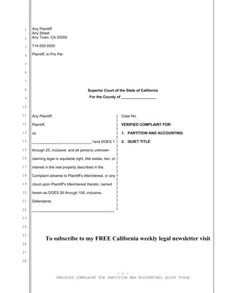 1
2
3
4
5
6
7
8
9
10
11
12
13
14
15
16
17
18
19
20
21
22
23
24
25
26
27
28
Any Plaintiff
Any Street
Any Town, CA 55555
714-555-5555
Plaintiff, In Pro Per
Superior Court of the State of California
For the County of _________________
Any Plaintiff,
Plaintiff,
vs.
_____________________________1and DOES 1
through 25, inclusive; and all persons unknown
claiming legal or equitable right, title estate, lien, or
interest in the real property described in the
Complaint adverse to Plaintiff’s title/interest, or any
cloud upon Plaintiff’s title/interest thereto, named
herein as DOES 26 through 100, inclusive,
Defendants.
________________________________________
)
)
)
)
)
)
)
)
)
)
)
)
)
)
)
)
)
)
)
)
)
)
)
Case No.
VERIFIED COMPLAINT FOR:
1. PARTITION AND ACCOUNTING
2. QUIET TITLE
To subscribe to my FREE California weekly legal newsletter visit
- 1 -
VERIFIED COMPLAINT FOR PARTITION AND ACCOUNTING; QUIET TITLE
 