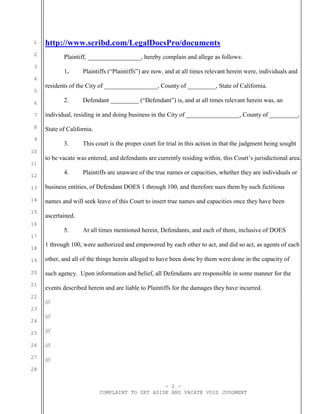 - 2 -
COMPLAINT TO SET ASIDE AND VACATE VOID JUDGMENT
1
2
3
4
5
6
7
8
9
10
11
12
13
14
15
16
17
18
19
20
21
22
23
24
25
26
27
28
http://www.scribd.com/LegalDocsPro/documents
Plaintiff, _________________, hereby complain and allege as follows:
1. Plaintiffs (“Plaintiffs”) are now, and at all times relevant herein were, individuals and
residents of the City of _________________, County of _________, State of California.
2. Defendant _________ (“Defendant”) is, and at all times relevant herein was, an
individual, residing in and doing business in the City of _________________, County of _________,
State of California.
3. This court is the proper court for trial in this action in that the judgment being sought
to be vacate was entered, and defendants are currently residing within, this Court’s jurisdictional area.
4. Plaintiffs are unaware of the true names or capacities, whether they are individuals or
business entities, of Defendant DOES 1 through 100, and therefore sues them by such fictitious
names and will seek leave of this Court to insert true names and capacities once they have been
ascertained.
5. At all times mentioned herein, Defendants, and each of them, inclusive of DOES
1 through 100, were authorized and empowered by each other to act, and did so act, as agents of each
other, and all of the things herein alleged to have been done by them were done in the capacity of
such agency. Upon information and belief, all Defendants are responsible in some manner for the
events described herein and are liable to Plaintiffs for the damages they have incurred.
///
///
///
///
///
 