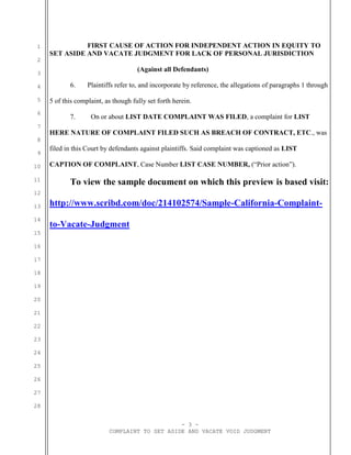 - 3 -
COMPLAINT TO SET ASIDE AND VACATE VOID JUDGMENT
1
2
3
4
5
6
7
8
9
10
11
12
13
14
15
16
17
18
19
20
21
22
23
24
25
26
27
28
FIRST CAUSE OF ACTION FOR INDEPENDENT ACTION IN EQUITY TO
SET ASIDE AND VACATE JUDGMENT FOR LACK OF PERSONAL JURISDICTION
(Against all Defendants)
6. Plaintiffs refer to, and incorporate by reference, the allegations of paragraphs 1 through
5 of this complaint, as though fully set forth herein.
7. On or about LIST DATE COMPLAINT WAS FILED, a complaint for LIST
HERE NATURE OF COMPLAINT FILED SUCH AS BREACH OF CONTRACT, ETC., was
filed in this Court by defendants against plaintiffs. Said complaint was captioned as LIST
CAPTION OF COMPLAINT, Case Number LIST CASE NUMBER, (“Prior action”).
To view the sample document on which this preview is based visit:
http://www.scribd.com/doc/214102574/Sample-California-Complaint-
to-Vacate-Judgment
 